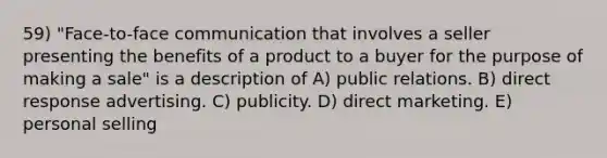 59) "Face-to-face communication that involves a seller presenting the benefits of a product to a buyer for the purpose of making a sale" is a description of A) public relations. B) direct response advertising. C) publicity. D) direct marketing. E) personal selling