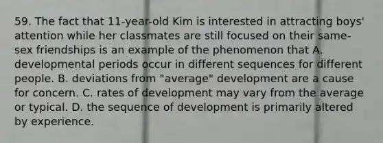 59. The fact that 11-year-old Kim is interested in attracting boys' attention while her classmates are still focused on their same-sex friendships is an example of the phenomenon that A. developmental periods occur in different sequences for different people. B. deviations from "average" development are a cause for concern. C. rates of development may vary from the average or typical. D. the sequence of development is primarily altered by experience.