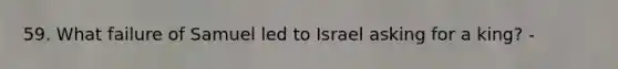 59. What failure of Samuel led to Israel asking for a king? -