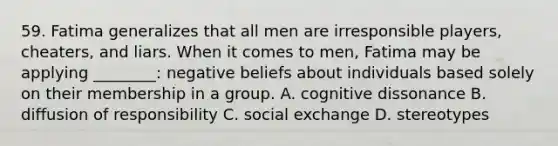 59. Fatima generalizes that all men are irresponsible players, cheaters, and liars. When it comes to men, Fatima may be applying ________: negative beliefs about individuals based solely on their membership in a group. A. cognitive dissonance B. diffusion of responsibility C. social exchange D. stereotypes