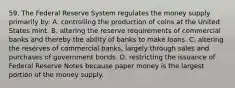 59. The Federal Reserve System regulates the money supply primarily by: A. controlling the production of coins at the United States mint. B. altering the reserve requirements of commercial banks and thereby the ability of banks to make loans. C. altering the reserves of commercial banks, largely through sales and purchases of government bonds. D. restricting the issuance of Federal Reserve Notes because paper money is the largest portion of the money supply.