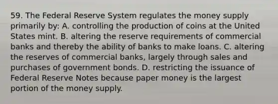 59. The Federal Reserve System regulates the money supply primarily by: A. controlling the production of coins at the United States mint. B. altering the reserve requirements of commercial banks and thereby the ability of banks to make loans. C. altering the reserves of commercial banks, largely through sales and purchases of government bonds. D. restricting the issuance of Federal Reserve Notes because paper money is the largest portion of the money supply.