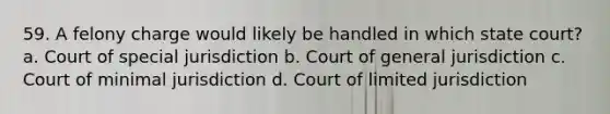 59. A felony charge would likely be handled in which state court? a. Court of special jurisdiction b. Court of general jurisdiction c. Court of minimal jurisdiction d. Court of limited jurisdiction