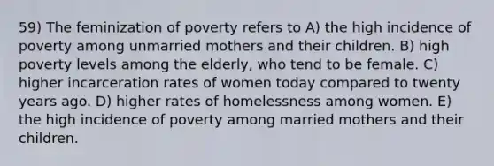 59) The feminization of poverty refers to A) the high incidence of poverty among unmarried mothers and their children. B) high poverty levels among the elderly, who tend to be female. C) higher incarceration rates of women today compared to twenty years ago. D) higher rates of homelessness among women. E) the high incidence of poverty among married mothers and their children.