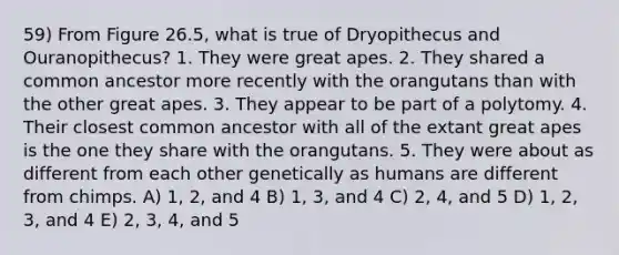 59) From Figure 26.5, what is true of Dryopithecus and Ouranopithecus? 1. They were great apes. 2. They shared a common ancestor more recently with the orangutans than with the other great apes. 3. They appear to be part of a polytomy. 4. Their closest common ancestor with all of the extant great apes is the one they share with the orangutans. 5. They were about as different from each other genetically as humans are different from chimps. A) 1, 2, and 4 B) 1, 3, and 4 C) 2, 4, and 5 D) 1, 2, 3, and 4 E) 2, 3, 4, and 5