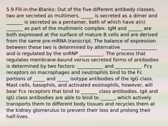 5.9 Fill-in-the-Blanks: Out of the five different antibody classes, two are secreted as multimers. _____ is secreted as a dimer and _______ is secreted as a pentamer, both of which have a(n) _______ as part of the multimeric complex. IgM and ______ are both expressed at the surface of mature B cells and are derived from the same pre-mRNA transcript. The balance of expression between these two is determined by alternative _______________ and is regulated by the snRNP __________. The process that regulates membrane-bound versus secreted forms of antibodies is determined by two factors: ___________ and ___________. Fcγ receptors on macrophages and neutrophils bind to the Fc portions of _____ and _____ isotype antibodies of the IgG class. Mast cells, basophils, and activated eosinophils, however, will bear Fcε receptors that bind to _______ class antibodies. IgA and IgG class antibodies are able to bind to ______, which actively transports them to different body tissues and recycles them at the kidney glomerulus to prevent their loss and prolong their half-lives.