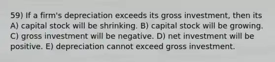 59) If a firm's depreciation exceeds its gross investment, then its A) capital stock will be shrinking. B) capital stock will be growing. C) gross investment will be negative. D) net investment will be positive. E) depreciation cannot exceed gross investment.