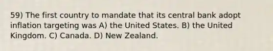 59) The first country to mandate that its central bank adopt inflation targeting was A) the United States. B) the United Kingdom. C) Canada. D) New Zealand.