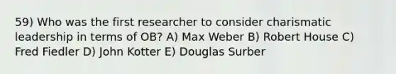 59) Who was the first researcher to consider charismatic leadership in terms of OB? A) Max Weber B) Robert House C) Fred Fiedler D) John Kotter E) Douglas Surber