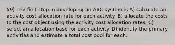 59) The first step in developing an ABC system is A) calculate an activity cost allocation rate for each activity. B) allocate the costs to the cost object using the activity cost allocation rates. C) select an allocation base for each activity. D) identify the primary activities and estimate a total cost pool for each.