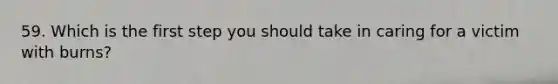 59. Which is the first step you should take in caring for a victim with burns?