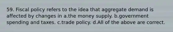 59. <a href='https://www.questionai.com/knowledge/kPTgdbKdvz-fiscal-policy' class='anchor-knowledge'>fiscal policy</a> refers to the idea that aggregate demand is affected by changes in a.the money supply. b.government spending and taxes. c.trade policy. d.All of the above are correct.