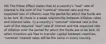 59) The Fisher Effect states that A) a country's "real" rate of interest is the sum of the "nominal" interest rate and the expected rate of inflation over the period for which the funds are to be lent. B) there is a weak relationship between inflation rates and interest rates. C) a country's "nominal" interest rate is the sum of the required "real" rate of interest and the expected rate of inflation over the period for which the funds are to be lent. D) when investors are free to transfer capital between countries, "nominal" interest rates will be the same in every country.