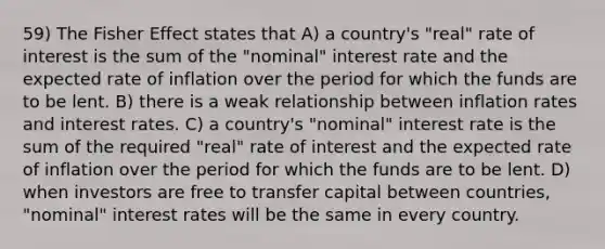 59) The Fisher Effect states that A) a country's "real" rate of interest is the sum of the "nominal" interest rate and the expected rate of inflation over the period for which the funds are to be lent. B) there is a weak relationship between inflation rates and interest rates. C) a country's "nominal" interest rate is the sum of the required "real" rate of interest and the expected rate of inflation over the period for which the funds are to be lent. D) when investors are free to transfer capital between countries, "nominal" interest rates will be the same in every country.