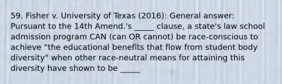 59. Fisher v. University of Texas (2016): General answer: Pursuant to the 14th Amend.'s _____ clause, a state's law school admission program CAN (can OR cannot) be race-conscious to achieve "the educational benefits that flow from student body diversity" when other race-neutral means for attaining this diversity have shown to be _____