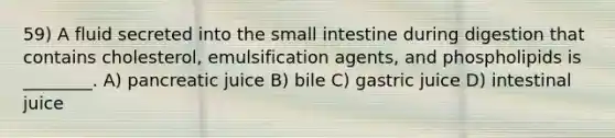 59) A fluid secreted into the small intestine during digestion that contains cholesterol, emulsification agents, and phospholipids is ________. A) pancreatic juice B) bile C) gastric juice D) intestinal juice