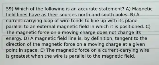 59) Which of the following is an accurate statement? A) Magnetic field lines have as their sources north and south poles. B) A current-carrying loop of wire tends to line up with its plane parallel to an external magnetic field in which it is positioned. C) The magnetic force on a moving charge does not change its energy. D) A magnetic field line is, by definition, tangent to the direction of the magnetic force on a moving charge at a given point in space. E) The magnetic force on a current-carrying wire is greatest when the wire is parallel to the magnetic field.