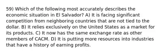 59) Which of the following most accurately describes the economic situation in El Salvador? A) It is facing significant competition from neighboring countries that are not tied to the dollar. B) It relies exclusively on the United States as a market for its products. C) It now has the same exchange rate as other members of CACM. D) It is putting more resources into industries that have a history of earning profits.