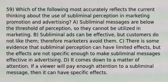 59) Which of the following most accurately reflects the current thinking about the use of subliminal perception in marketing promotion and advertising? A) Subliminal messages are below the threshold of perception, so they cannot be utilized in marketing. B) Subliminal ads can be effective, but customers do not like them; therefore marketers avoid them. C) There is some evidence that subliminal perception can have limited effects, but the effects are not specific enough to make subliminal messages effective in advertising. D) It comes down to a matter of attention. If a viewer will pay enough attention to a subliminal message, then it can have specific effects.