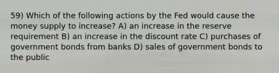 59) Which of the following actions by the Fed would cause the money supply to increase? A) an increase in the reserve requirement B) an increase in the discount rate C) purchases of government bonds from banks D) sales of government bonds to the public