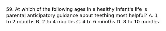 59. At which of the following ages in a healthy infant's life is parental anticipatory guidance about teething most helpful? A. 1 to 2 months B. 2 to 4 months C. 4 to 6 months D. 8 to 10 months