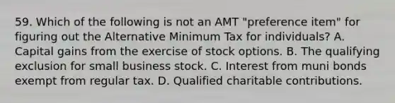 59. Which of the following is not an AMT "preference item" for figuring out the Alternative Minimum Tax for individuals? A. Capital gains from the exercise of stock options. B. The qualifying exclusion for small business stock. C. Interest from muni bonds exempt from regular tax. D. Qualified charitable contributions.