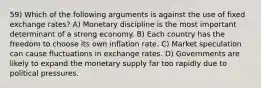 59) Which of the following arguments is against the use of fixed exchange rates? A) Monetary discipline is the most important determinant of a strong economy. B) Each country has the freedom to choose its own inflation rate. C) Market speculation can cause fluctuations in exchange rates. D) Governments are likely to expand the monetary supply far too rapidly due to political pressures.