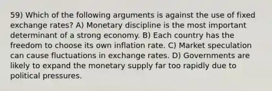 59) Which of the following arguments is against the use of fixed exchange rates? A) Monetary discipline is the most important determinant of a strong economy. B) Each country has the freedom to choose its own inflation rate. C) Market speculation can cause fluctuations in exchange rates. D) Governments are likely to expand the monetary supply far too rapidly due to political pressures.