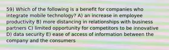 59) Which of the following is a benefit for companies who integrate mobile technology? A) an increase in employee productivity B) more distancing in relationships with business partners C) limited opportunity for competitors to be innovative D) data security E) ease of access of information between the company and the consumers