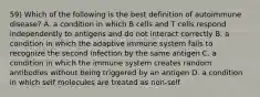 59) Which of the following is the best definition of autoimmune disease? A. a condition in which B cells and T cells respond independently to antigens and do not interact correctly B. a condition in which the adaptive immune system fails to recognize the second infection by the same antigen C. a condition in which the immune system creates random antibodies without being triggered by an antigen D. a condition in which self molecules are treated as non-self