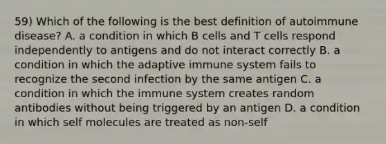 59) Which of the following is the best definition of autoimmune disease? A. a condition in which B cells and T cells respond independently to antigens and do not interact correctly B. a condition in which the adaptive immune system fails to recognize the second infection by the same antigen C. a condition in which the immune system creates random antibodies without being triggered by an antigen D. a condition in which self molecules are treated as non-self