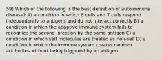 59) Which of the following is the best definition of autoimmune disease? A) a condition in which B cells and T cells respond independently to antigens and do not interact correctly B) a condition in which the adaptive immune system fails to recognize the second infection by the same antigen C) a condition in which self molecules are treated as non-self D) a condition in which the immune system creates random antibodies without being triggered by an antigen