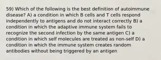 59) Which of the following is the best definition of autoimmune disease? A) a condition in which B cells and T cells respond independently to antigens and do not interact correctly B) a condition in which the adaptive immune system fails to recognize the second infection by the same antigen C) a condition in which self molecules are treated as non-self D) a condition in which the immune system creates random antibodies without being triggered by an antigen