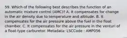 59. Which of the following best describes the function of an automatic mixture control (AMC)? A. It compensates for change in the air density due to temperature and altitude. B. It compensates for the air pressure above the fuel in the float chamber. C. It compensates for the air pressure in the venturi of a float-type carburetor. Metadata: LSCCode : AMP056