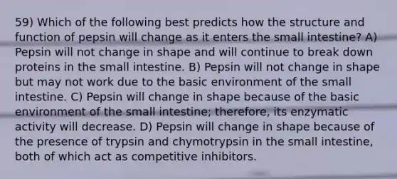 59) Which of the following best predicts how the structure and function of pepsin will change as it enters <a href='https://www.questionai.com/knowledge/kt623fh5xn-the-small-intestine' class='anchor-knowledge'>the small intestine</a>? A) Pepsin will not change in shape and will continue to break down proteins in the small intestine. B) Pepsin will not change in shape but may not work due to the basic environment of the small intestine. C) Pepsin will change in shape because of the basic environment of the small intestine; therefore, its enzymatic activity will decrease. D) Pepsin will change in shape because of the presence of trypsin and chymotrypsin in the small intestine, both of which act as competitive inhibitors.