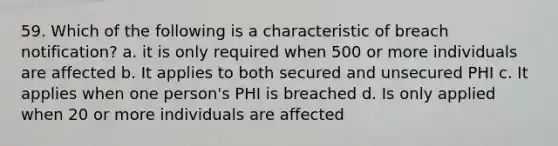 59. Which of the following is a characteristic of breach notification? a. it is only required when 500 or more individuals are affected b. It applies to both secured and unsecured PHI c. It applies when one person's PHI is breached d. Is only applied when 20 or more individuals are affected