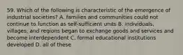 59. Which of the following is characteristic of the emergence of industrial societies? A. families and communities could not continue to function as self-sufficient units B. individuals, villages, and regions began to exchange goods and services and become interdependent C. formal educational institutions developed D. all of these