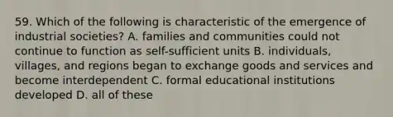 59. Which of the following is characteristic of the emergence of industrial societies? A. families and communities could not continue to function as self-sufficient units B. individuals, villages, and regions began to exchange goods and services and become interdependent C. formal educational institutions developed D. all of these