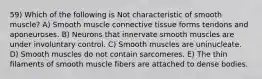 59) Which of the following is Not characteristic of smooth muscle? A) Smooth muscle connective tissue forms tendons and aponeuroses. B) Neurons that innervate smooth muscles are under involuntary control. C) Smooth muscles are uninucleate. D) Smooth muscles do not contain sarcomeres. E) The thin filaments of smooth muscle fibers are attached to dense bodies.