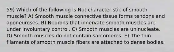 59) Which of the following is Not characteristic of smooth muscle? A) Smooth muscle <a href='https://www.questionai.com/knowledge/kYDr0DHyc8-connective-tissue' class='anchor-knowledge'>connective tissue</a> forms tendons and aponeuroses. B) Neurons that innervate smooth muscles are under involuntary control. C) Smooth muscles are uninucleate. D) Smooth muscles do not contain sarcomeres. E) The thin filaments of smooth muscle fibers are attached to dense bodies.