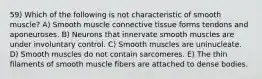 59) Which of the following is not characteristic of smooth muscle? A) Smooth muscle connective tissue forms tendons and aponeuroses. B) Neurons that innervate smooth muscles are under involuntary control. C) Smooth muscles are uninucleate. D) Smooth muscles do not contain sarcomeres. E) The thin filaments of smooth muscle fibers are attached to dense bodies.