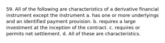 59. All of the following are characteristics of a derivative financial instrument except the instrument a. has one or more underlyings and an identified payment provision. b. requires a large investment at the inception of the contract. c. requires or permits net settlement. d. All of these are characteristics.