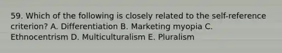 59. Which of the following is closely related to the self-reference criterion? A. Differentiation B. Marketing myopia C. Ethnocentrism D. Multiculturalism E. Pluralism