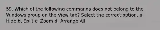 59. Which of the following commands does not belong to the Windows group on the View tab? Select the correct option. a. Hide b. Split c. Zoom d. Arrange All