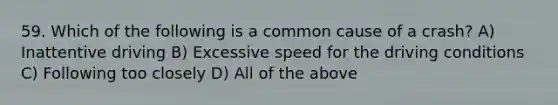 59. Which of the following is a common cause of a crash? A) Inattentive driving B) Excessive speed for the driving conditions C) Following too closely D) All of the above