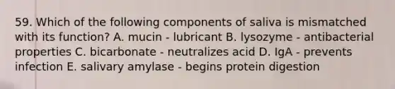 59. Which of the following components of saliva is mismatched with its function? A. mucin - lubricant B. lysozyme - antibacterial properties C. bicarbonate - neutralizes acid D. IgA - prevents infection E. salivary amylase - begins protein digestion