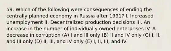 59. Which of the following were consequences of ending the centrally planned economy in Russia after 1991? I. Increased unemployment II. Decentralized production decisions III. An increase in the number of individually owned enterprises IV. A decrease in corruption (A) I and III only (B) II and IV only (C) I, II, and III only (D) II, III, and IV only (E) I, II, III, and IV