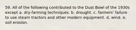 59. All of the following contributed to the Dust Bowl of the 1930s except a. dry-farming techniques. b. drought. c. farmers' failure to use steam tractors and other modern equipment. d. wind. e. soil erosion.