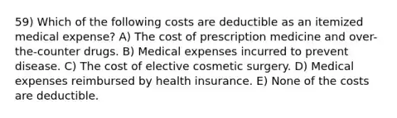 59) Which of the following costs are deductible as an itemized medical expense? A) The cost of prescription medicine and over-the-counter drugs. B) Medical expenses incurred to prevent disease. C) The cost of elective cosmetic surgery. D) Medical expenses reimbursed by health insurance. E) None of the costs are deductible.