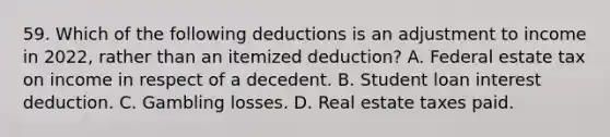 59. Which of the following deductions is an adjustment to income in 2022, rather than an itemized deduction? A. Federal estate tax on income in respect of a decedent. B. Student loan interest deduction. C. Gambling losses. D. Real estate taxes paid.